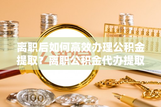 霍州离职后如何高效办理公积金提取？离职公积金代办提取全攻略