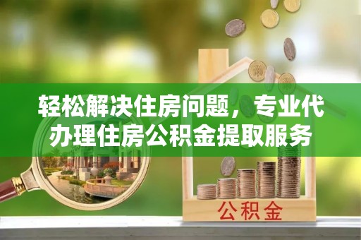霍州轻松解决住房问题，专业代办理住房公积金提取服务